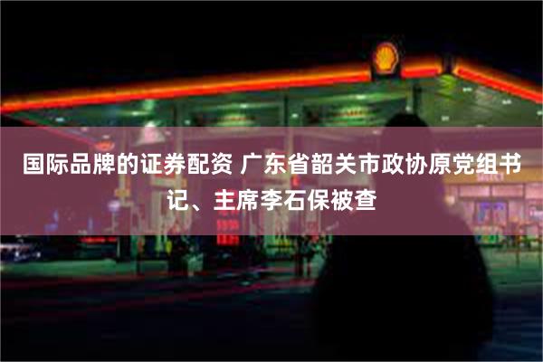 国际品牌的证券配资 广东省韶关市政协原党组书记、主席李石保被查