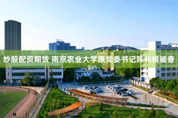 炒股配资期货 南京农业大学原党委书记陈利根被查