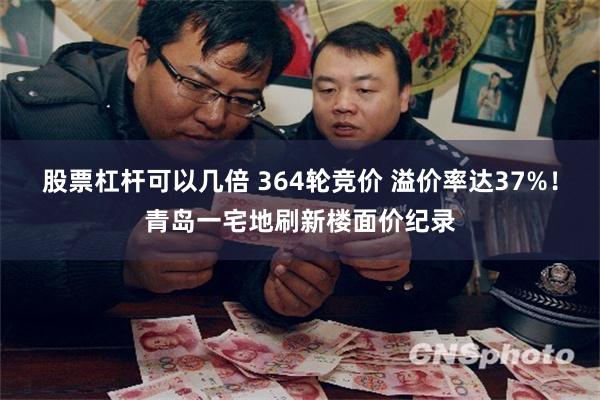 股票杠杆可以几倍 364轮竞价 溢价率达37%！青岛一宅地刷新楼面价纪录