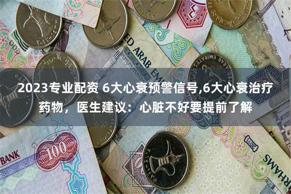 2023专业配资 6大心衰预警信号,6大心衰治疗药物，医生建议：心脏不好要提前了解