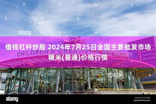 借钱杠杆炒股 2024年7月25日全国主要批发市场粳米(普通)价格行情