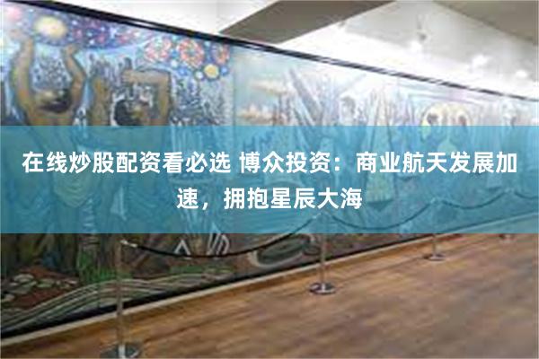 在线炒股配资看必选 博众投资：商业航天发展加速，拥抱星辰大海