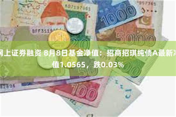 网上证劵融资 8月8日基金净值：招商招琪纯债A最新净值1.0565，跌0.03%