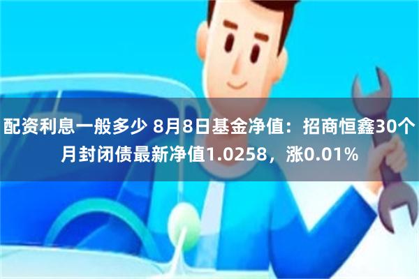 配资利息一般多少 8月8日基金净值：招商恒鑫30个月封闭债最新净值1.0258，涨0.01%