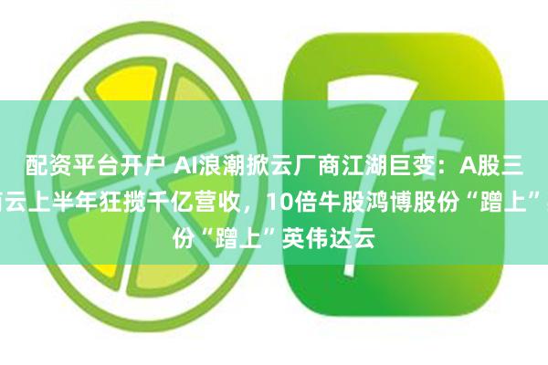 配资平台开户 AI浪潮掀云厂商江湖巨变：A股三大运营商云上半年狂揽千亿营收，10倍牛股鸿博股份“蹭上”英伟达云