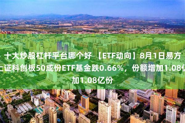 十大炒股杠杆平台哪个好 【ETF动向】8月1日易方达上证科创板50成份ETF基金跌0.66%，份额增加1.08亿份