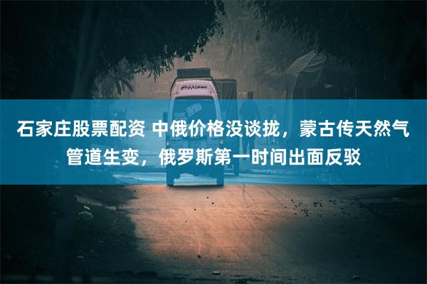 石家庄股票配资 中俄价格没谈拢，蒙古传天然气管道生变，俄罗斯第一时间出面反驳