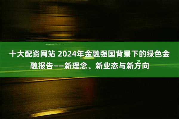 十大配资网站 2024年金融强国背景下的绿色金融报告——新理念、新业态与新方向