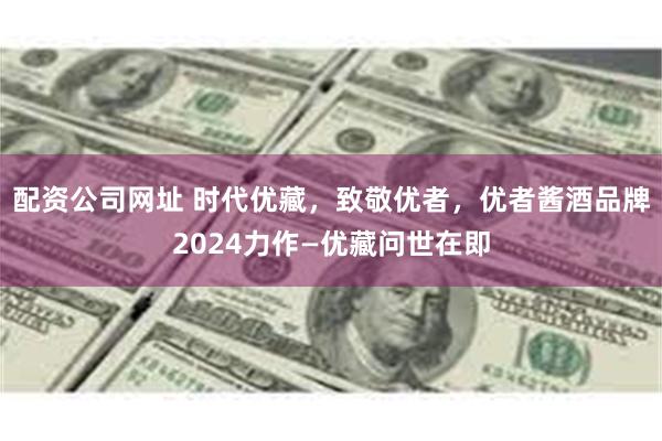 配资公司网址 时代优藏，致敬优者，优者酱酒品牌2024力作—优藏问世在即