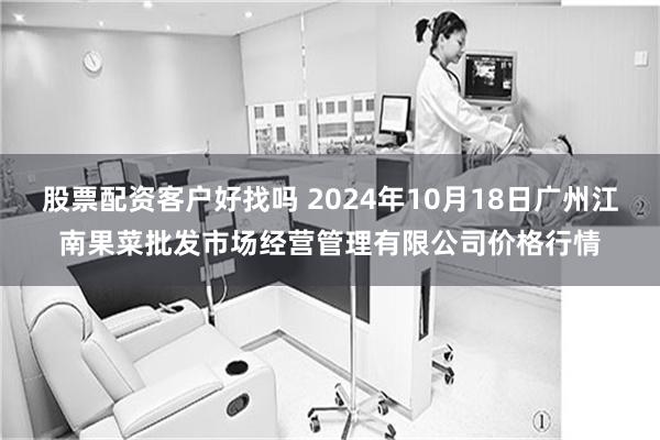 股票配资客户好找吗 2024年10月18日广州江南果菜批发市场经营管理有限公司价格行情