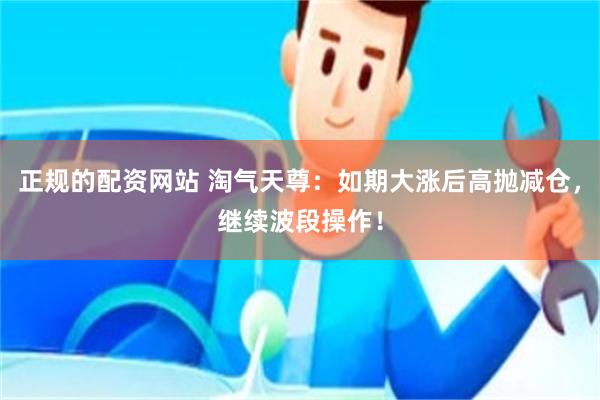 正规的配资网站 淘气天尊：如期大涨后高抛减仓，继续波段操作！