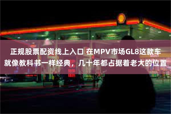 正规股票配资线上入口 在MPV市场GL8这款车就像教科书一样经典，几十年都占据着老大的位置