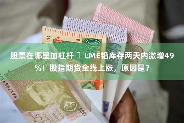 股票在哪里加杠杆 ​LME铅库存两天内激增49%！股指期货全线上涨，原因是？