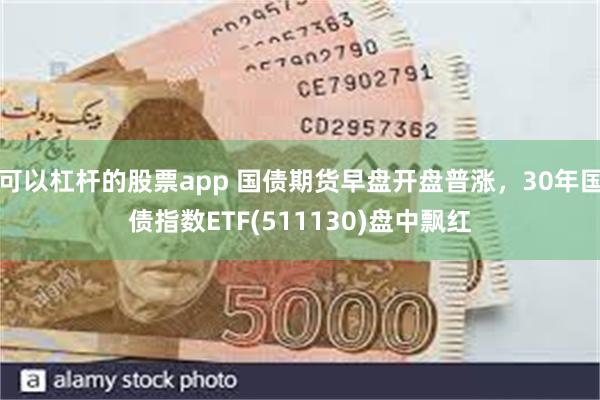 可以杠杆的股票app 国债期货早盘开盘普涨，30年国债指数ETF(511130)盘中飘红