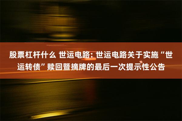 股票杠杆什么 世运电路: 世运电路关于实施“世运转债”赎回暨摘牌的最后一次提示性公告