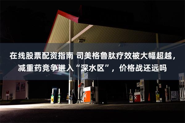 在线股票配资指南 司美格鲁肽疗效被大幅超越，减重药竞争进入“深水区”，价格战还远吗