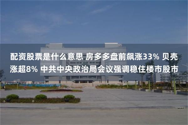 配资股票是什么意思 房多多盘前飙涨33% 贝壳涨超8% 中共中央政治局会议强调稳住楼市股市