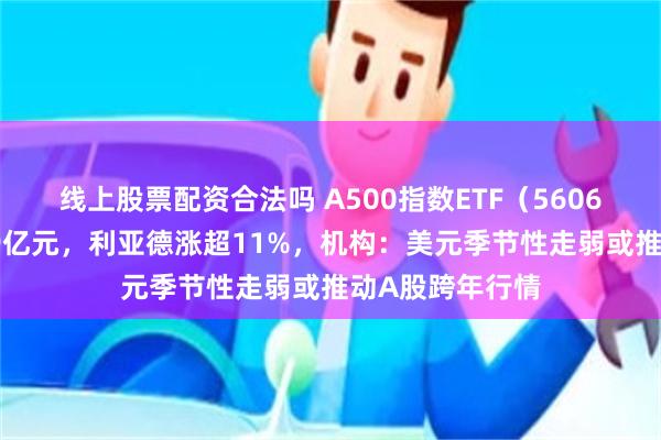 线上股票配资合法吗 A500指数ETF（560610）早盘成交9亿元，利亚德涨超11%，机构：美元季节性走弱或推动A股跨年行情