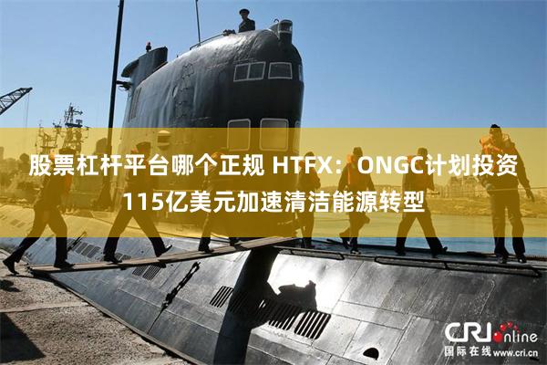 股票杠杆平台哪个正规 HTFX：ONGC计划投资115亿美元加速清洁能源转型