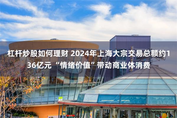 杠杆炒股如何理财 2024年上海大宗交易总额约136亿元 “情绪价值”带动商业体消费