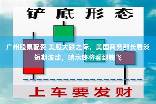 广州股票配资 美股大跌之际，美国商务部长看淡短期波动，暗示终将看到腾飞