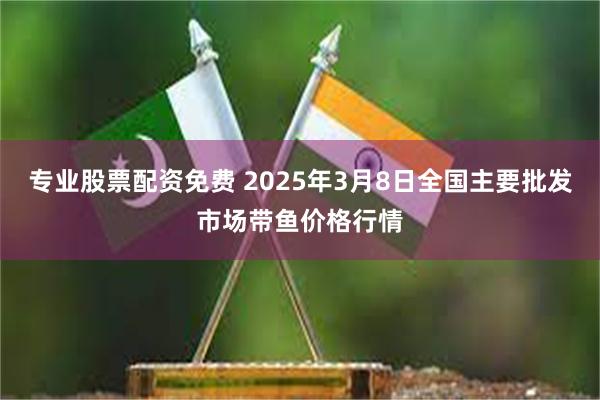 专业股票配资免费 2025年3月8日全国主要批发市场带鱼价格行情