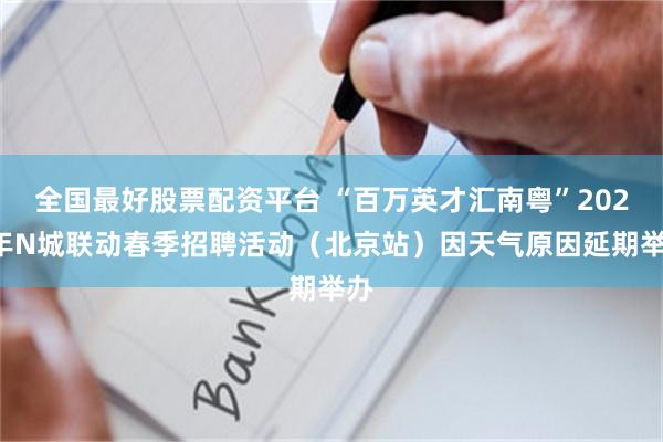 全国最好股票配资平台 “百万英才汇南粤”2025年N城联动春季招聘活动（北京站）因天气原因延期举办