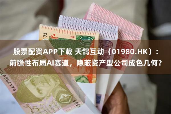 股票配资APP下载 天鸽互动（01980.HK）：前瞻性布局AI赛道，隐蔽资产型公司成色几何？
